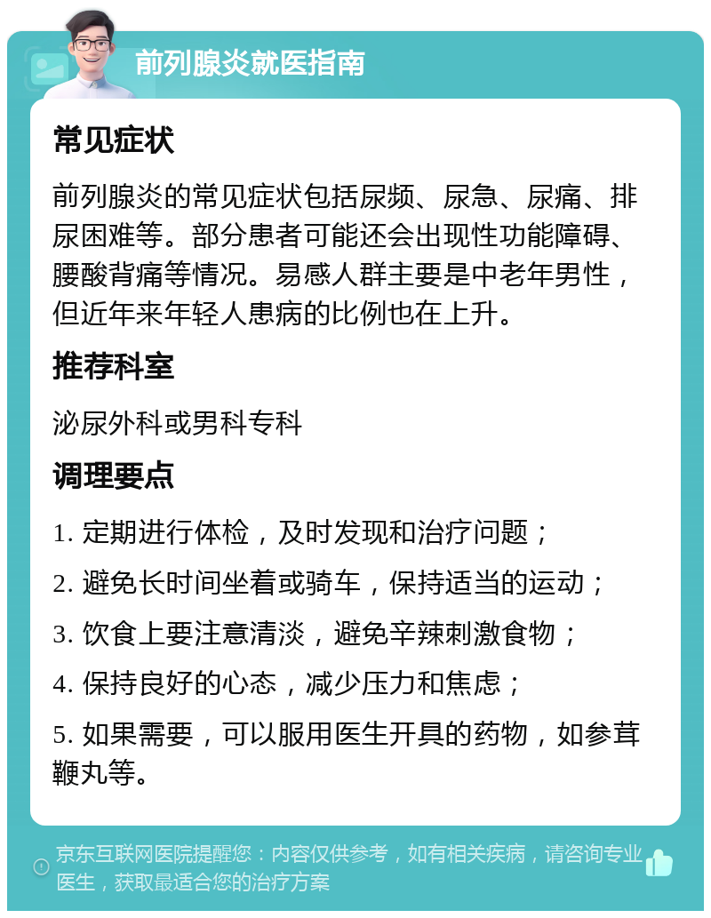 前列腺炎就医指南 常见症状 前列腺炎的常见症状包括尿频、尿急、尿痛、排尿困难等。部分患者可能还会出现性功能障碍、腰酸背痛等情况。易感人群主要是中老年男性，但近年来年轻人患病的比例也在上升。 推荐科室 泌尿外科或男科专科 调理要点 1. 定期进行体检，及时发现和治疗问题； 2. 避免长时间坐着或骑车，保持适当的运动； 3. 饮食上要注意清淡，避免辛辣刺激食物； 4. 保持良好的心态，减少压力和焦虑； 5. 如果需要，可以服用医生开具的药物，如参茸鞭丸等。