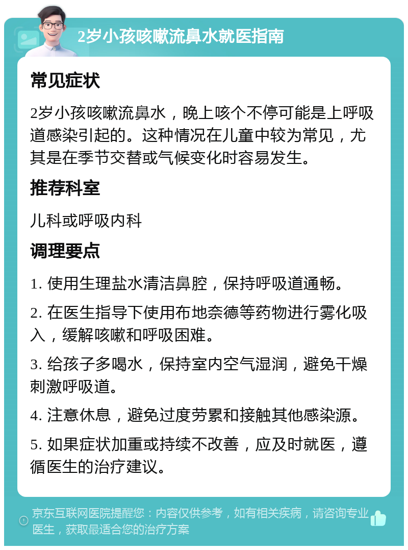 2岁小孩咳嗽流鼻水就医指南 常见症状 2岁小孩咳嗽流鼻水，晚上咳个不停可能是上呼吸道感染引起的。这种情况在儿童中较为常见，尤其是在季节交替或气候变化时容易发生。 推荐科室 儿科或呼吸内科 调理要点 1. 使用生理盐水清洁鼻腔，保持呼吸道通畅。 2. 在医生指导下使用布地奈德等药物进行雾化吸入，缓解咳嗽和呼吸困难。 3. 给孩子多喝水，保持室内空气湿润，避免干燥刺激呼吸道。 4. 注意休息，避免过度劳累和接触其他感染源。 5. 如果症状加重或持续不改善，应及时就医，遵循医生的治疗建议。