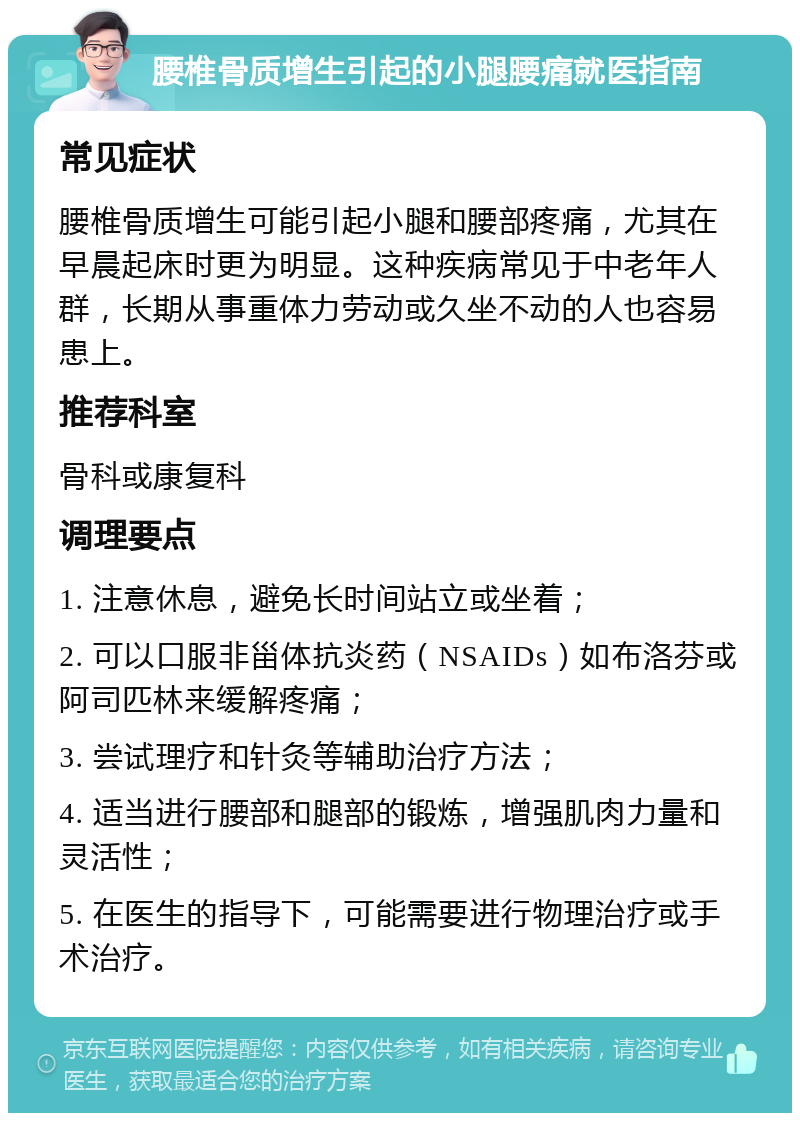 腰椎骨质增生引起的小腿腰痛就医指南 常见症状 腰椎骨质增生可能引起小腿和腰部疼痛，尤其在早晨起床时更为明显。这种疾病常见于中老年人群，长期从事重体力劳动或久坐不动的人也容易患上。 推荐科室 骨科或康复科 调理要点 1. 注意休息，避免长时间站立或坐着； 2. 可以口服非甾体抗炎药（NSAIDs）如布洛芬或阿司匹林来缓解疼痛； 3. 尝试理疗和针灸等辅助治疗方法； 4. 适当进行腰部和腿部的锻炼，增强肌肉力量和灵活性； 5. 在医生的指导下，可能需要进行物理治疗或手术治疗。