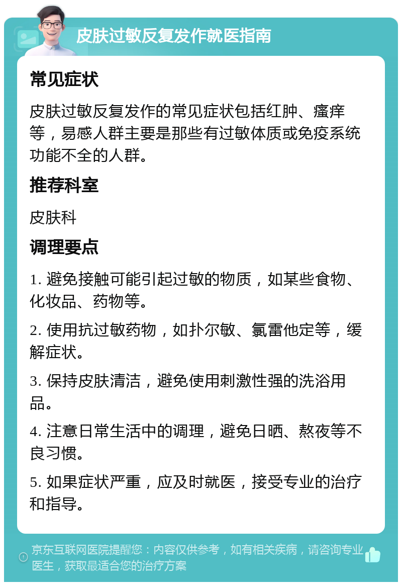 皮肤过敏反复发作就医指南 常见症状 皮肤过敏反复发作的常见症状包括红肿、瘙痒等，易感人群主要是那些有过敏体质或免疫系统功能不全的人群。 推荐科室 皮肤科 调理要点 1. 避免接触可能引起过敏的物质，如某些食物、化妆品、药物等。 2. 使用抗过敏药物，如扑尔敏、氯雷他定等，缓解症状。 3. 保持皮肤清洁，避免使用刺激性强的洗浴用品。 4. 注意日常生活中的调理，避免日晒、熬夜等不良习惯。 5. 如果症状严重，应及时就医，接受专业的治疗和指导。