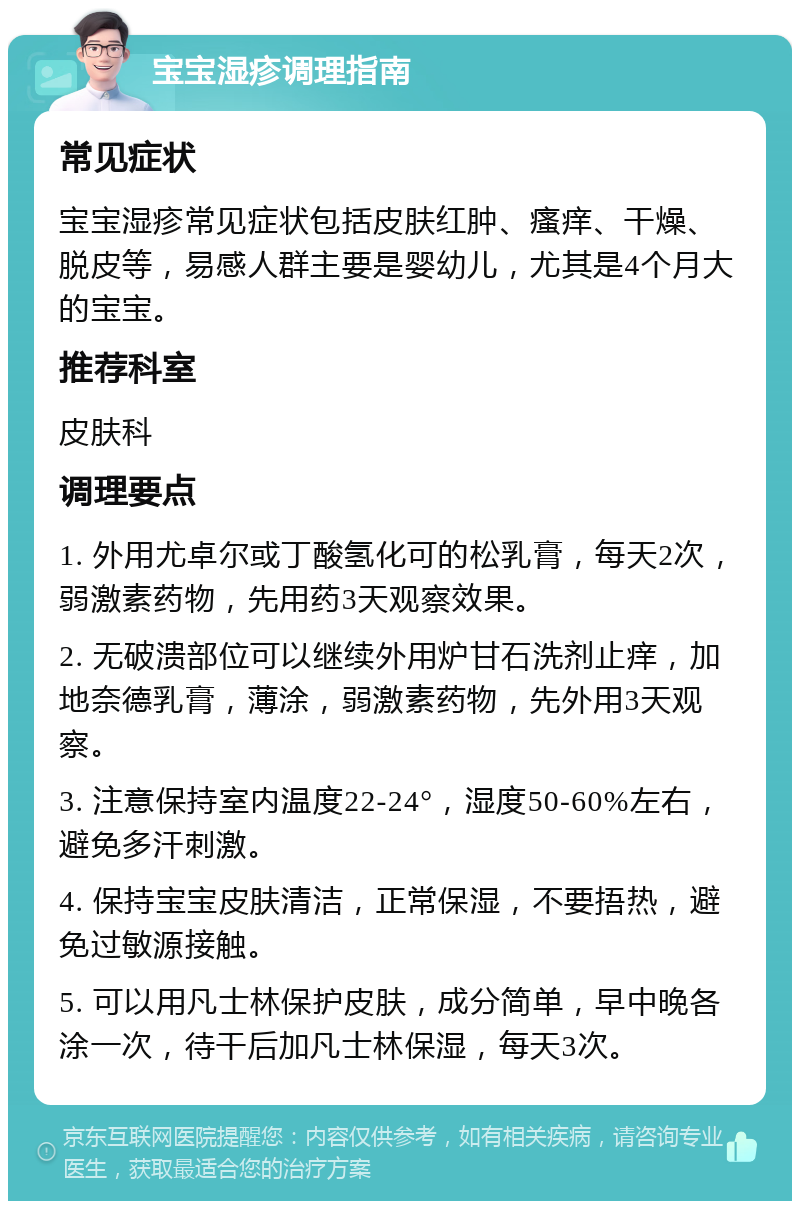 宝宝湿疹调理指南 常见症状 宝宝湿疹常见症状包括皮肤红肿、瘙痒、干燥、脱皮等，易感人群主要是婴幼儿，尤其是4个月大的宝宝。 推荐科室 皮肤科 调理要点 1. 外用尤卓尔或丁酸氢化可的松乳膏，每天2次，弱激素药物，先用药3天观察效果。 2. 无破溃部位可以继续外用炉甘石洗剂止痒，加地奈德乳膏，薄涂，弱激素药物，先外用3天观察。 3. 注意保持室内温度22-24°，湿度50-60%左右，避免多汗刺激。 4. 保持宝宝皮肤清洁，正常保湿，不要捂热，避免过敏源接触。 5. 可以用凡士林保护皮肤，成分简单，早中晚各涂一次，待干后加凡士林保湿，每天3次。