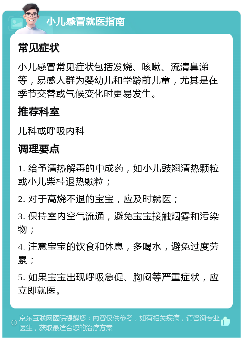 小儿感冒就医指南 常见症状 小儿感冒常见症状包括发烧、咳嗽、流清鼻涕等，易感人群为婴幼儿和学龄前儿童，尤其是在季节交替或气候变化时更易发生。 推荐科室 儿科或呼吸内科 调理要点 1. 给予清热解毒的中成药，如小儿豉翘清热颗粒或小儿柴桂退热颗粒； 2. 对于高烧不退的宝宝，应及时就医； 3. 保持室内空气流通，避免宝宝接触烟雾和污染物； 4. 注意宝宝的饮食和休息，多喝水，避免过度劳累； 5. 如果宝宝出现呼吸急促、胸闷等严重症状，应立即就医。