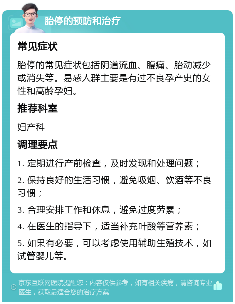 胎停的预防和治疗 常见症状 胎停的常见症状包括阴道流血、腹痛、胎动减少或消失等。易感人群主要是有过不良孕产史的女性和高龄孕妇。 推荐科室 妇产科 调理要点 1. 定期进行产前检查，及时发现和处理问题； 2. 保持良好的生活习惯，避免吸烟、饮酒等不良习惯； 3. 合理安排工作和休息，避免过度劳累； 4. 在医生的指导下，适当补充叶酸等营养素； 5. 如果有必要，可以考虑使用辅助生殖技术，如试管婴儿等。