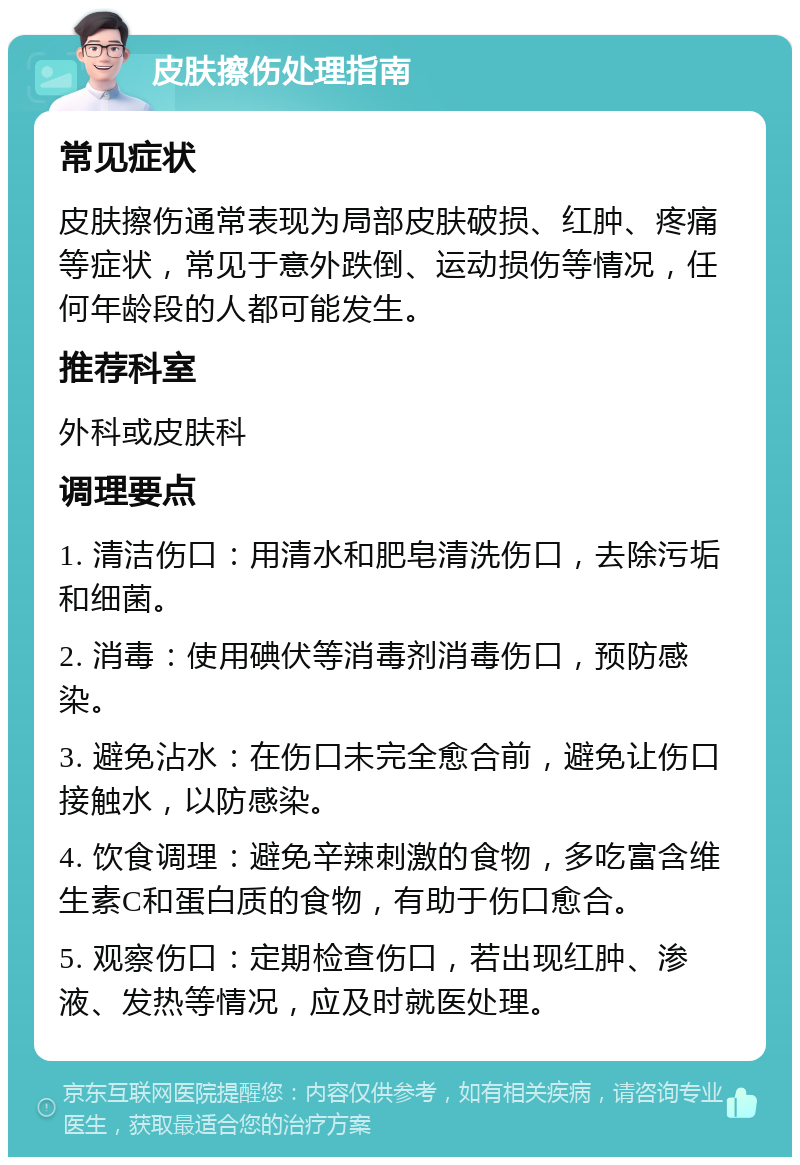 皮肤擦伤处理指南 常见症状 皮肤擦伤通常表现为局部皮肤破损、红肿、疼痛等症状，常见于意外跌倒、运动损伤等情况，任何年龄段的人都可能发生。 推荐科室 外科或皮肤科 调理要点 1. 清洁伤口：用清水和肥皂清洗伤口，去除污垢和细菌。 2. 消毒：使用碘伏等消毒剂消毒伤口，预防感染。 3. 避免沾水：在伤口未完全愈合前，避免让伤口接触水，以防感染。 4. 饮食调理：避免辛辣刺激的食物，多吃富含维生素C和蛋白质的食物，有助于伤口愈合。 5. 观察伤口：定期检查伤口，若出现红肿、渗液、发热等情况，应及时就医处理。