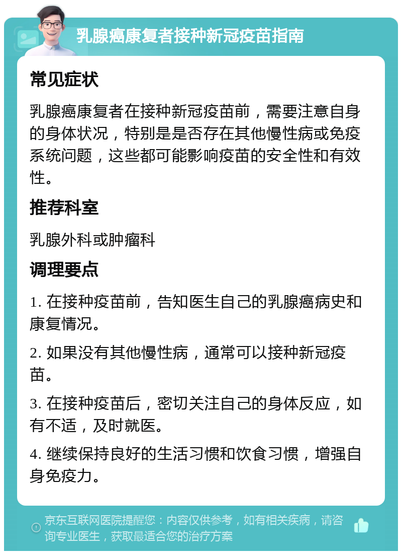 乳腺癌康复者接种新冠疫苗指南 常见症状 乳腺癌康复者在接种新冠疫苗前，需要注意自身的身体状况，特别是是否存在其他慢性病或免疫系统问题，这些都可能影响疫苗的安全性和有效性。 推荐科室 乳腺外科或肿瘤科 调理要点 1. 在接种疫苗前，告知医生自己的乳腺癌病史和康复情况。 2. 如果没有其他慢性病，通常可以接种新冠疫苗。 3. 在接种疫苗后，密切关注自己的身体反应，如有不适，及时就医。 4. 继续保持良好的生活习惯和饮食习惯，增强自身免疫力。