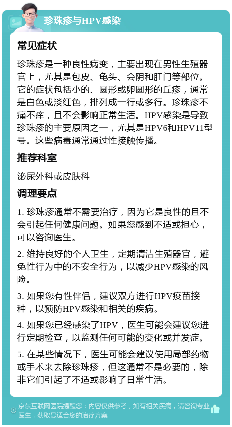 珍珠疹与HPV感染 常见症状 珍珠疹是一种良性病变，主要出现在男性生殖器官上，尤其是包皮、龟头、会阴和肛门等部位。它的症状包括小的、圆形或卵圆形的丘疹，通常是白色或淡红色，排列成一行或多行。珍珠疹不痛不痒，且不会影响正常生活。HPV感染是导致珍珠疹的主要原因之一，尤其是HPV6和HPV11型号。这些病毒通常通过性接触传播。 推荐科室 泌尿外科或皮肤科 调理要点 1. 珍珠疹通常不需要治疗，因为它是良性的且不会引起任何健康问题。如果您感到不适或担心，可以咨询医生。 2. 维持良好的个人卫生，定期清洁生殖器官，避免性行为中的不安全行为，以减少HPV感染的风险。 3. 如果您有性伴侣，建议双方进行HPV疫苗接种，以预防HPV感染和相关的疾病。 4. 如果您已经感染了HPV，医生可能会建议您进行定期检查，以监测任何可能的变化或并发症。 5. 在某些情况下，医生可能会建议使用局部药物或手术来去除珍珠疹，但这通常不是必要的，除非它们引起了不适或影响了日常生活。