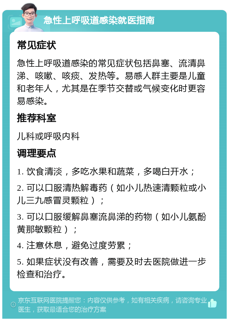 急性上呼吸道感染就医指南 常见症状 急性上呼吸道感染的常见症状包括鼻塞、流清鼻涕、咳嗽、咳痰、发热等。易感人群主要是儿童和老年人，尤其是在季节交替或气候变化时更容易感染。 推荐科室 儿科或呼吸内科 调理要点 1. 饮食清淡，多吃水果和蔬菜，多喝白开水； 2. 可以口服清热解毒药（如小儿热速清颗粒或小儿三九感冒灵颗粒）； 3. 可以口服缓解鼻塞流鼻涕的药物（如小儿氨酚黄那敏颗粒）； 4. 注意休息，避免过度劳累； 5. 如果症状没有改善，需要及时去医院做进一步检查和治疗。