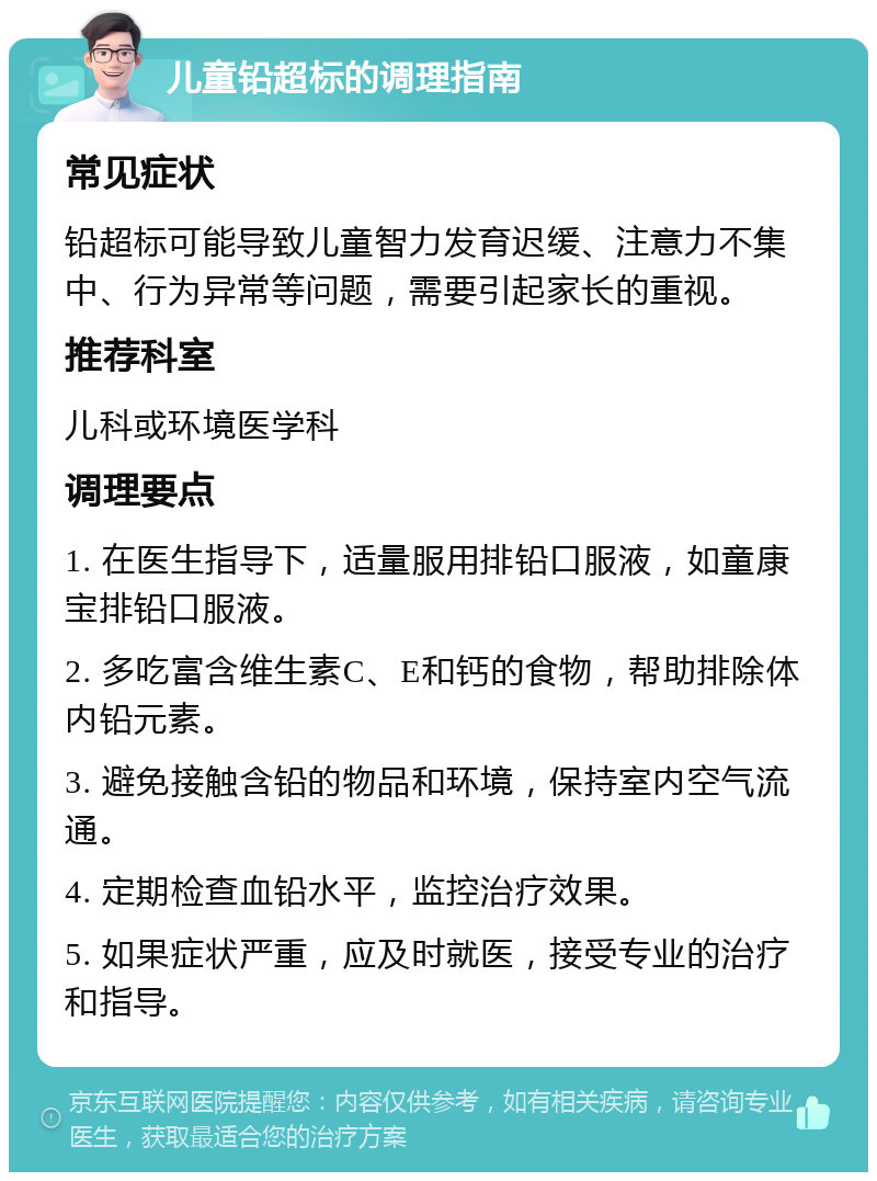 儿童铅超标的调理指南 常见症状 铅超标可能导致儿童智力发育迟缓、注意力不集中、行为异常等问题，需要引起家长的重视。 推荐科室 儿科或环境医学科 调理要点 1. 在医生指导下，适量服用排铅口服液，如童康宝排铅口服液。 2. 多吃富含维生素C、E和钙的食物，帮助排除体内铅元素。 3. 避免接触含铅的物品和环境，保持室内空气流通。 4. 定期检查血铅水平，监控治疗效果。 5. 如果症状严重，应及时就医，接受专业的治疗和指导。