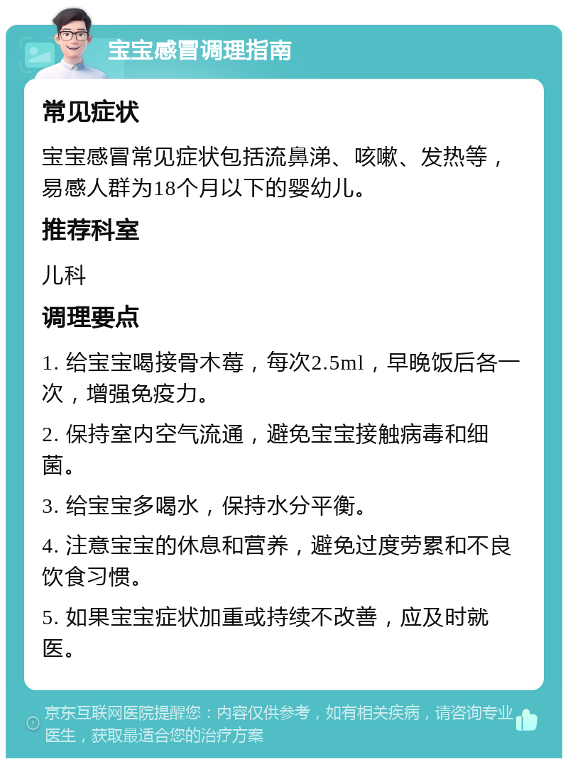 宝宝感冒调理指南 常见症状 宝宝感冒常见症状包括流鼻涕、咳嗽、发热等，易感人群为18个月以下的婴幼儿。 推荐科室 儿科 调理要点 1. 给宝宝喝接骨木莓，每次2.5ml，早晚饭后各一次，增强免疫力。 2. 保持室内空气流通，避免宝宝接触病毒和细菌。 3. 给宝宝多喝水，保持水分平衡。 4. 注意宝宝的休息和营养，避免过度劳累和不良饮食习惯。 5. 如果宝宝症状加重或持续不改善，应及时就医。