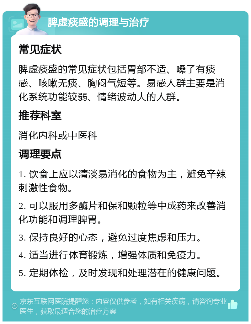 脾虚痰盛的调理与治疗 常见症状 脾虚痰盛的常见症状包括胃部不适、嗓子有痰感、咳嗽无痰、胸闷气短等。易感人群主要是消化系统功能较弱、情绪波动大的人群。 推荐科室 消化内科或中医科 调理要点 1. 饮食上应以清淡易消化的食物为主，避免辛辣刺激性食物。 2. 可以服用多酶片和保和颗粒等中成药来改善消化功能和调理脾胃。 3. 保持良好的心态，避免过度焦虑和压力。 4. 适当进行体育锻炼，增强体质和免疫力。 5. 定期体检，及时发现和处理潜在的健康问题。