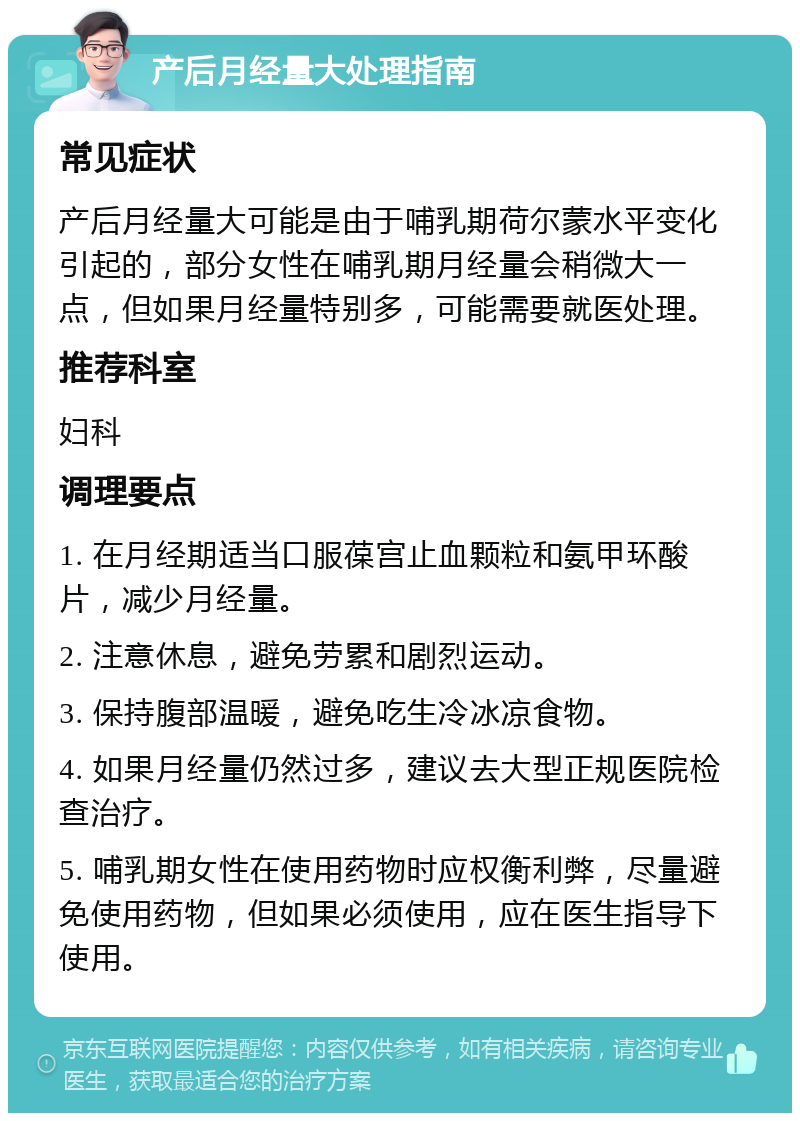 产后月经量大处理指南 常见症状 产后月经量大可能是由于哺乳期荷尔蒙水平变化引起的，部分女性在哺乳期月经量会稍微大一点，但如果月经量特别多，可能需要就医处理。 推荐科室 妇科 调理要点 1. 在月经期适当口服葆宫止血颗粒和氨甲环酸片，减少月经量。 2. 注意休息，避免劳累和剧烈运动。 3. 保持腹部温暖，避免吃生冷冰凉食物。 4. 如果月经量仍然过多，建议去大型正规医院检查治疗。 5. 哺乳期女性在使用药物时应权衡利弊，尽量避免使用药物，但如果必须使用，应在医生指导下使用。