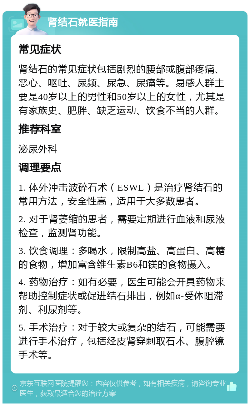 肾结石就医指南 常见症状 肾结石的常见症状包括剧烈的腰部或腹部疼痛、恶心、呕吐、尿频、尿急、尿痛等。易感人群主要是40岁以上的男性和50岁以上的女性，尤其是有家族史、肥胖、缺乏运动、饮食不当的人群。 推荐科室 泌尿外科 调理要点 1. 体外冲击波碎石术（ESWL）是治疗肾结石的常用方法，安全性高，适用于大多数患者。 2. 对于肾萎缩的患者，需要定期进行血液和尿液检查，监测肾功能。 3. 饮食调理：多喝水，限制高盐、高蛋白、高糖的食物，增加富含维生素B6和镁的食物摄入。 4. 药物治疗：如有必要，医生可能会开具药物来帮助控制症状或促进结石排出，例如α-受体阻滞剂、利尿剂等。 5. 手术治疗：对于较大或复杂的结石，可能需要进行手术治疗，包括经皮肾穿刺取石术、腹腔镜手术等。