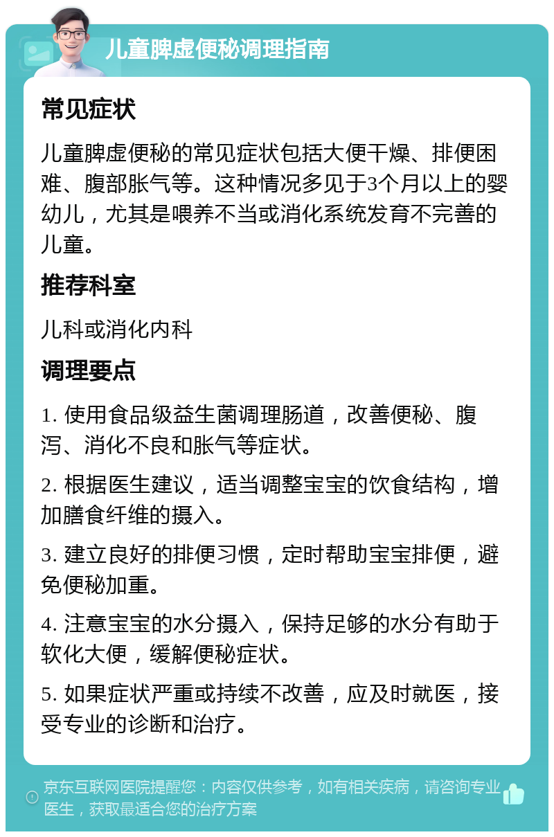 儿童脾虚便秘调理指南 常见症状 儿童脾虚便秘的常见症状包括大便干燥、排便困难、腹部胀气等。这种情况多见于3个月以上的婴幼儿，尤其是喂养不当或消化系统发育不完善的儿童。 推荐科室 儿科或消化内科 调理要点 1. 使用食品级益生菌调理肠道，改善便秘、腹泻、消化不良和胀气等症状。 2. 根据医生建议，适当调整宝宝的饮食结构，增加膳食纤维的摄入。 3. 建立良好的排便习惯，定时帮助宝宝排便，避免便秘加重。 4. 注意宝宝的水分摄入，保持足够的水分有助于软化大便，缓解便秘症状。 5. 如果症状严重或持续不改善，应及时就医，接受专业的诊断和治疗。