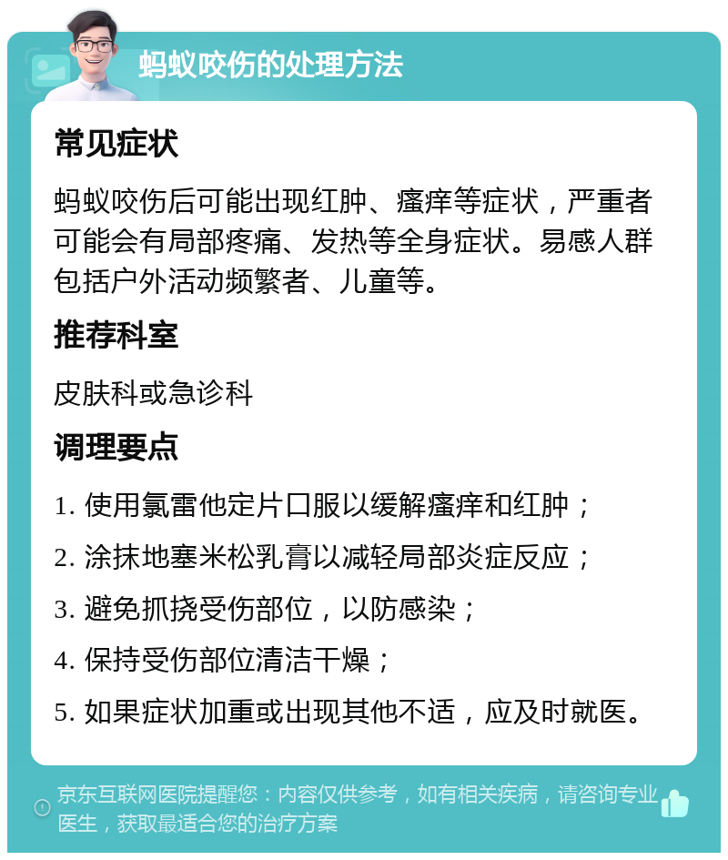 蚂蚁咬伤的处理方法 常见症状 蚂蚁咬伤后可能出现红肿、瘙痒等症状，严重者可能会有局部疼痛、发热等全身症状。易感人群包括户外活动频繁者、儿童等。 推荐科室 皮肤科或急诊科 调理要点 1. 使用氯雷他定片口服以缓解瘙痒和红肿； 2. 涂抹地塞米松乳膏以减轻局部炎症反应； 3. 避免抓挠受伤部位，以防感染； 4. 保持受伤部位清洁干燥； 5. 如果症状加重或出现其他不适，应及时就医。