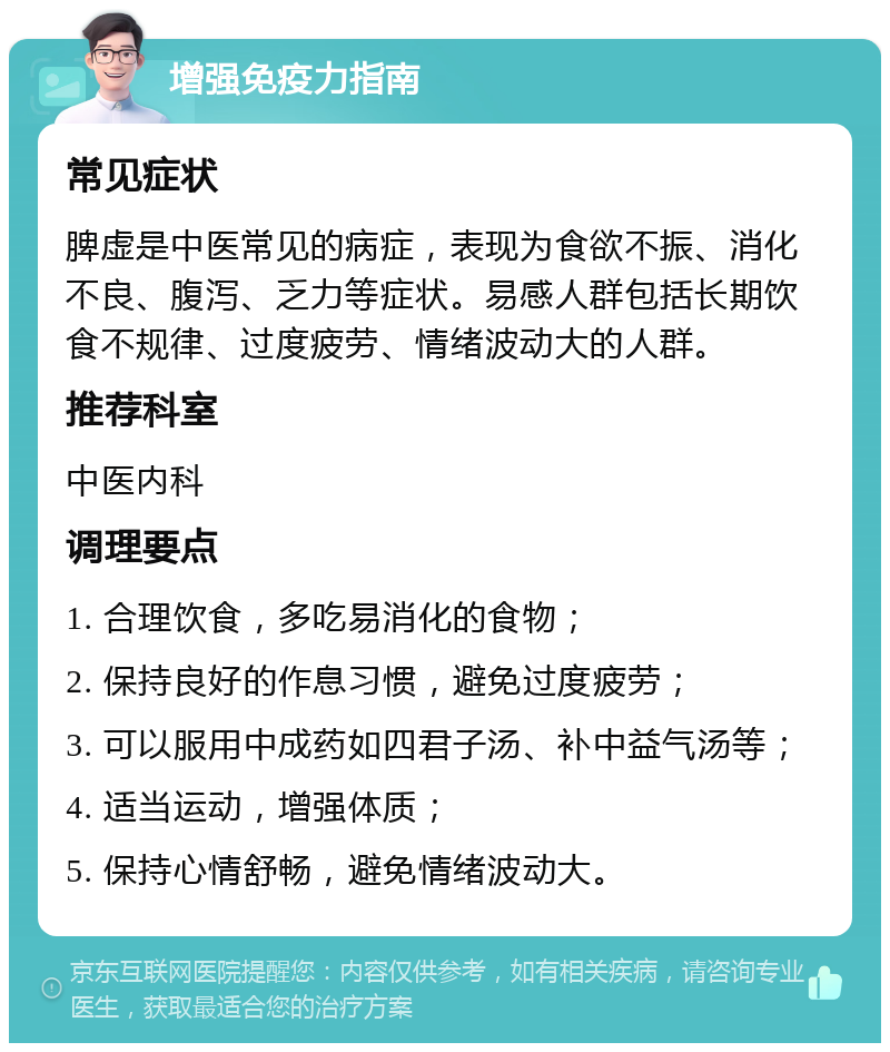 增强免疫力指南 常见症状 脾虚是中医常见的病症，表现为食欲不振、消化不良、腹泻、乏力等症状。易感人群包括长期饮食不规律、过度疲劳、情绪波动大的人群。 推荐科室 中医内科 调理要点 1. 合理饮食，多吃易消化的食物； 2. 保持良好的作息习惯，避免过度疲劳； 3. 可以服用中成药如四君子汤、补中益气汤等； 4. 适当运动，增强体质； 5. 保持心情舒畅，避免情绪波动大。