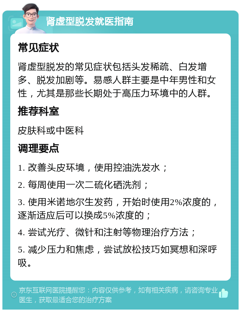 肾虚型脱发就医指南 常见症状 肾虚型脱发的常见症状包括头发稀疏、白发增多、脱发加剧等。易感人群主要是中年男性和女性，尤其是那些长期处于高压力环境中的人群。 推荐科室 皮肤科或中医科 调理要点 1. 改善头皮环境，使用控油洗发水； 2. 每周使用一次二硫化硒洗剂； 3. 使用米诺地尔生发药，开始时使用2%浓度的，逐渐适应后可以换成5%浓度的； 4. 尝试光疗、微针和注射等物理治疗方法； 5. 减少压力和焦虑，尝试放松技巧如冥想和深呼吸。