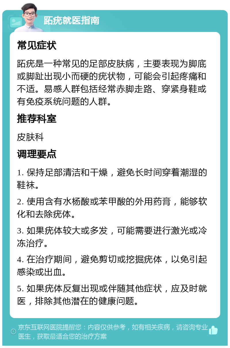 跖疣就医指南 常见症状 跖疣是一种常见的足部皮肤病，主要表现为脚底或脚趾出现小而硬的疣状物，可能会引起疼痛和不适。易感人群包括经常赤脚走路、穿紧身鞋或有免疫系统问题的人群。 推荐科室 皮肤科 调理要点 1. 保持足部清洁和干燥，避免长时间穿着潮湿的鞋袜。 2. 使用含有水杨酸或苯甲酸的外用药膏，能够软化和去除疣体。 3. 如果疣体较大或多发，可能需要进行激光或冷冻治疗。 4. 在治疗期间，避免剪切或挖掘疣体，以免引起感染或出血。 5. 如果疣体反复出现或伴随其他症状，应及时就医，排除其他潜在的健康问题。