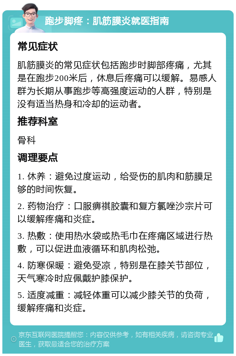 跑步脚疼：肌筋膜炎就医指南 常见症状 肌筋膜炎的常见症状包括跑步时脚部疼痛，尤其是在跑步200米后，休息后疼痛可以缓解。易感人群为长期从事跑步等高强度运动的人群，特别是没有适当热身和冷却的运动者。 推荐科室 骨科 调理要点 1. 休养：避免过度运动，给受伤的肌肉和筋膜足够的时间恢复。 2. 药物治疗：口服痹祺胶囊和复方氯唑沙宗片可以缓解疼痛和炎症。 3. 热敷：使用热水袋或热毛巾在疼痛区域进行热敷，可以促进血液循环和肌肉松弛。 4. 防寒保暖：避免受凉，特别是在膝关节部位，天气寒冷时应佩戴护膝保护。 5. 适度减重：减轻体重可以减少膝关节的负荷，缓解疼痛和炎症。