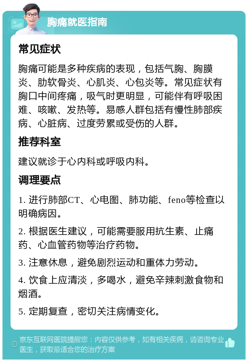 胸痛就医指南 常见症状 胸痛可能是多种疾病的表现，包括气胸、胸膜炎、肋软骨炎、心肌炎、心包炎等。常见症状有胸口中间疼痛，吸气时更明显，可能伴有呼吸困难、咳嗽、发热等。易感人群包括有慢性肺部疾病、心脏病、过度劳累或受伤的人群。 推荐科室 建议就诊于心内科或呼吸内科。 调理要点 1. 进行肺部CT、心电图、肺功能、feno等检查以明确病因。 2. 根据医生建议，可能需要服用抗生素、止痛药、心血管药物等治疗药物。 3. 注意休息，避免剧烈运动和重体力劳动。 4. 饮食上应清淡，多喝水，避免辛辣刺激食物和烟酒。 5. 定期复查，密切关注病情变化。