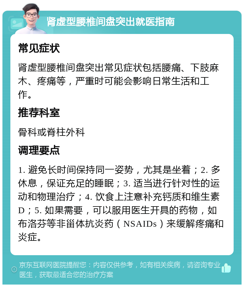 肾虚型腰椎间盘突出就医指南 常见症状 肾虚型腰椎间盘突出常见症状包括腰痛、下肢麻木、疼痛等，严重时可能会影响日常生活和工作。 推荐科室 骨科或脊柱外科 调理要点 1. 避免长时间保持同一姿势，尤其是坐着；2. 多休息，保证充足的睡眠；3. 适当进行针对性的运动和物理治疗；4. 饮食上注意补充钙质和维生素D；5. 如果需要，可以服用医生开具的药物，如布洛芬等非甾体抗炎药（NSAIDs）来缓解疼痛和炎症。