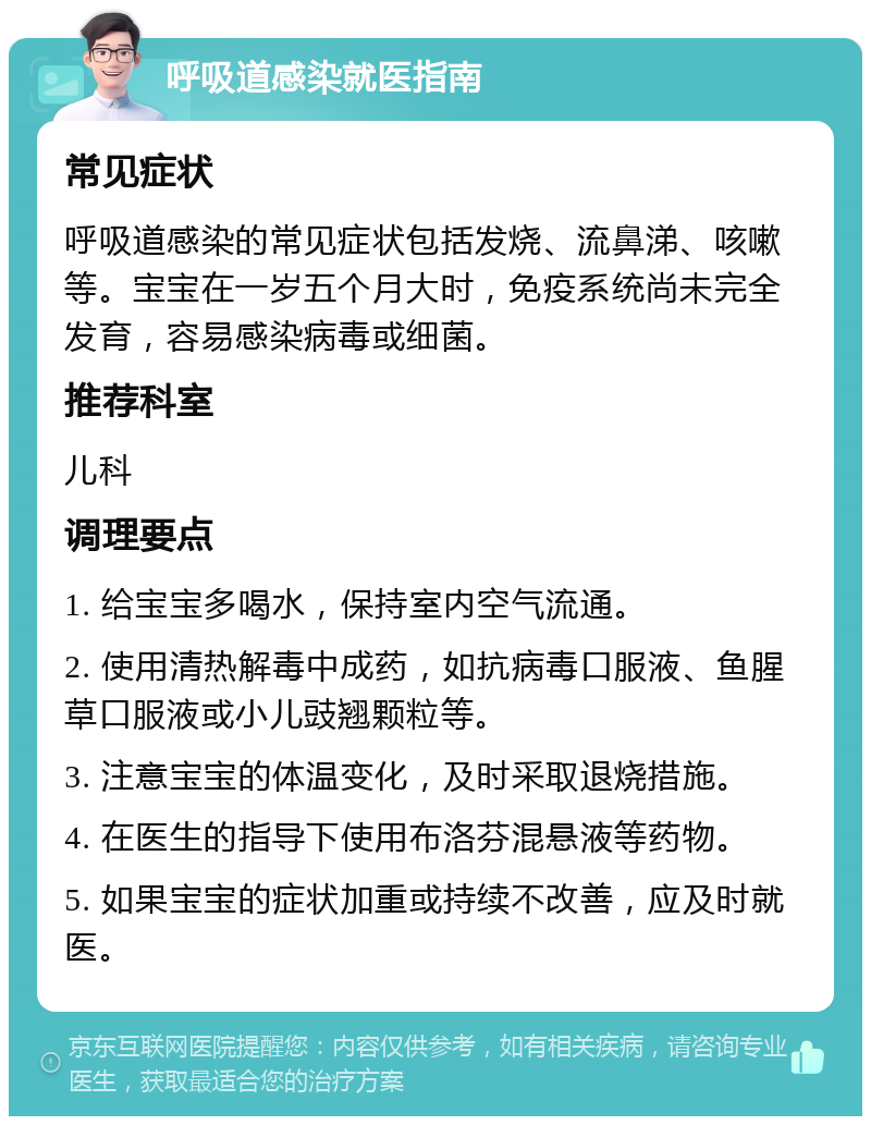 呼吸道感染就医指南 常见症状 呼吸道感染的常见症状包括发烧、流鼻涕、咳嗽等。宝宝在一岁五个月大时，免疫系统尚未完全发育，容易感染病毒或细菌。 推荐科室 儿科 调理要点 1. 给宝宝多喝水，保持室内空气流通。 2. 使用清热解毒中成药，如抗病毒口服液、鱼腥草口服液或小儿豉翘颗粒等。 3. 注意宝宝的体温变化，及时采取退烧措施。 4. 在医生的指导下使用布洛芬混悬液等药物。 5. 如果宝宝的症状加重或持续不改善，应及时就医。