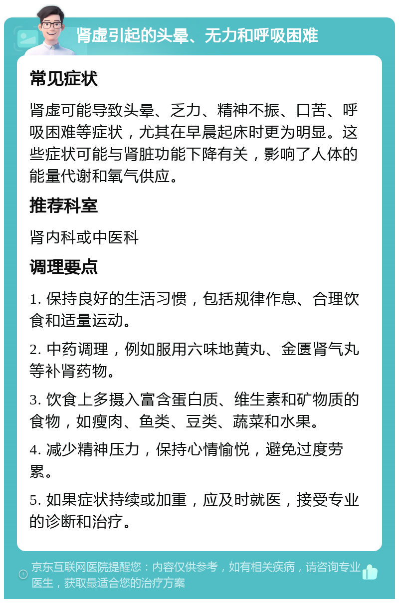 肾虚引起的头晕、无力和呼吸困难 常见症状 肾虚可能导致头晕、乏力、精神不振、口苦、呼吸困难等症状，尤其在早晨起床时更为明显。这些症状可能与肾脏功能下降有关，影响了人体的能量代谢和氧气供应。 推荐科室 肾内科或中医科 调理要点 1. 保持良好的生活习惯，包括规律作息、合理饮食和适量运动。 2. 中药调理，例如服用六味地黄丸、金匮肾气丸等补肾药物。 3. 饮食上多摄入富含蛋白质、维生素和矿物质的食物，如瘦肉、鱼类、豆类、蔬菜和水果。 4. 减少精神压力，保持心情愉悦，避免过度劳累。 5. 如果症状持续或加重，应及时就医，接受专业的诊断和治疗。