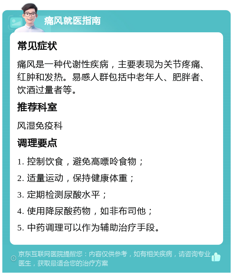 痛风就医指南 常见症状 痛风是一种代谢性疾病，主要表现为关节疼痛、红肿和发热。易感人群包括中老年人、肥胖者、饮酒过量者等。 推荐科室 风湿免疫科 调理要点 1. 控制饮食，避免高嘌呤食物； 2. 适量运动，保持健康体重； 3. 定期检测尿酸水平； 4. 使用降尿酸药物，如非布司他； 5. 中药调理可以作为辅助治疗手段。