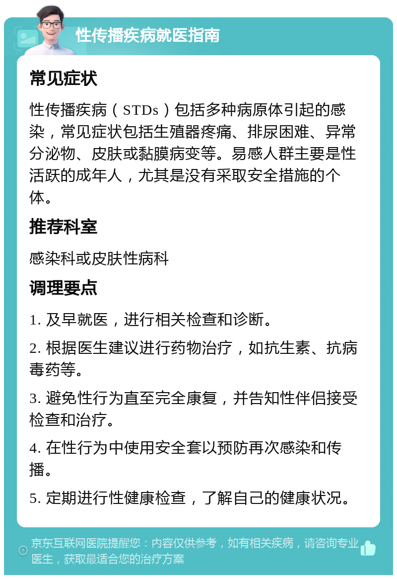 性传播疾病就医指南 常见症状 性传播疾病（STDs）包括多种病原体引起的感染，常见症状包括生殖器疼痛、排尿困难、异常分泌物、皮肤或黏膜病变等。易感人群主要是性活跃的成年人，尤其是没有采取安全措施的个体。 推荐科室 感染科或皮肤性病科 调理要点 1. 及早就医，进行相关检查和诊断。 2. 根据医生建议进行药物治疗，如抗生素、抗病毒药等。 3. 避免性行为直至完全康复，并告知性伴侣接受检查和治疗。 4. 在性行为中使用安全套以预防再次感染和传播。 5. 定期进行性健康检查，了解自己的健康状况。