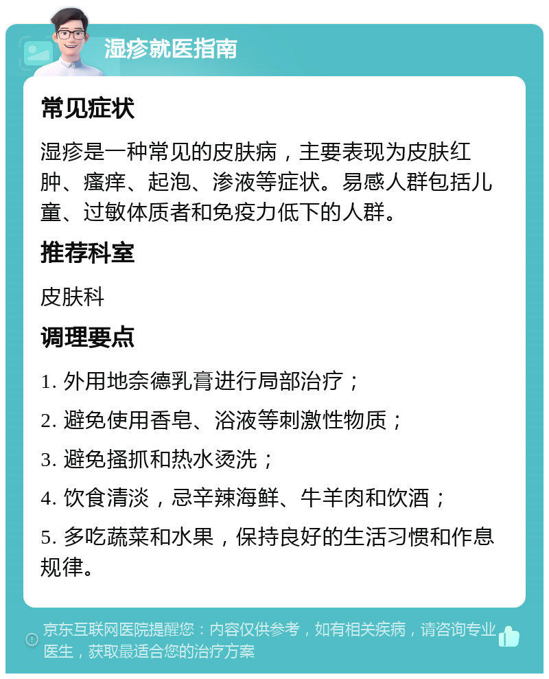 湿疹就医指南 常见症状 湿疹是一种常见的皮肤病，主要表现为皮肤红肿、瘙痒、起泡、渗液等症状。易感人群包括儿童、过敏体质者和免疫力低下的人群。 推荐科室 皮肤科 调理要点 1. 外用地奈德乳膏进行局部治疗； 2. 避免使用香皂、浴液等刺激性物质； 3. 避免搔抓和热水烫洗； 4. 饮食清淡，忌辛辣海鲜、牛羊肉和饮酒； 5. 多吃蔬菜和水果，保持良好的生活习惯和作息规律。