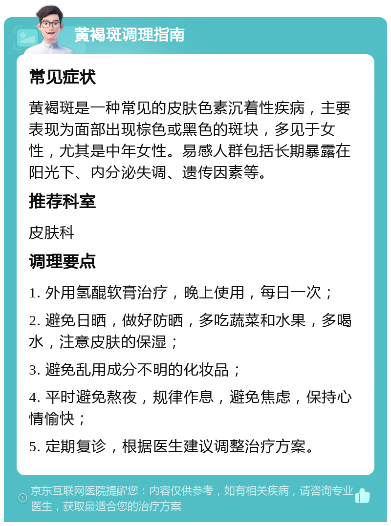 黄褐斑调理指南 常见症状 黄褐斑是一种常见的皮肤色素沉着性疾病，主要表现为面部出现棕色或黑色的斑块，多见于女性，尤其是中年女性。易感人群包括长期暴露在阳光下、内分泌失调、遗传因素等。 推荐科室 皮肤科 调理要点 1. 外用氢醌软膏治疗，晚上使用，每日一次； 2. 避免日晒，做好防晒，多吃蔬菜和水果，多喝水，注意皮肤的保湿； 3. 避免乱用成分不明的化妆品； 4. 平时避免熬夜，规律作息，避免焦虑，保持心情愉快； 5. 定期复诊，根据医生建议调整治疗方案。