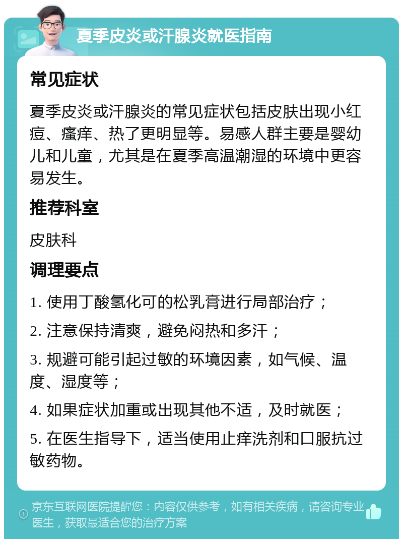 夏季皮炎或汗腺炎就医指南 常见症状 夏季皮炎或汗腺炎的常见症状包括皮肤出现小红痘、瘙痒、热了更明显等。易感人群主要是婴幼儿和儿童，尤其是在夏季高温潮湿的环境中更容易发生。 推荐科室 皮肤科 调理要点 1. 使用丁酸氢化可的松乳膏进行局部治疗； 2. 注意保持清爽，避免闷热和多汗； 3. 规避可能引起过敏的环境因素，如气候、温度、湿度等； 4. 如果症状加重或出现其他不适，及时就医； 5. 在医生指导下，适当使用止痒洗剂和口服抗过敏药物。