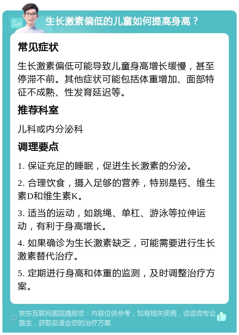 生长激素偏低的儿童如何提高身高？ 常见症状 生长激素偏低可能导致儿童身高增长缓慢，甚至停滞不前。其他症状可能包括体重增加、面部特征不成熟、性发育延迟等。 推荐科室 儿科或内分泌科 调理要点 1. 保证充足的睡眠，促进生长激素的分泌。 2. 合理饮食，摄入足够的营养，特别是钙、维生素D和维生素K。 3. 适当的运动，如跳绳、单杠、游泳等拉伸运动，有利于身高增长。 4. 如果确诊为生长激素缺乏，可能需要进行生长激素替代治疗。 5. 定期进行身高和体重的监测，及时调整治疗方案。