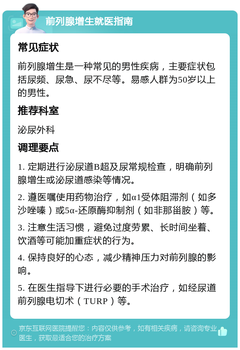 前列腺增生就医指南 常见症状 前列腺增生是一种常见的男性疾病，主要症状包括尿频、尿急、尿不尽等。易感人群为50岁以上的男性。 推荐科室 泌尿外科 调理要点 1. 定期进行泌尿道B超及尿常规检查，明确前列腺增生或泌尿道感染等情况。 2. 遵医嘱使用药物治疗，如α1受体阻滞剂（如多沙唑嗪）或5α-还原酶抑制剂（如非那甾胺）等。 3. 注意生活习惯，避免过度劳累、长时间坐着、饮酒等可能加重症状的行为。 4. 保持良好的心态，减少精神压力对前列腺的影响。 5. 在医生指导下进行必要的手术治疗，如经尿道前列腺电切术（TURP）等。