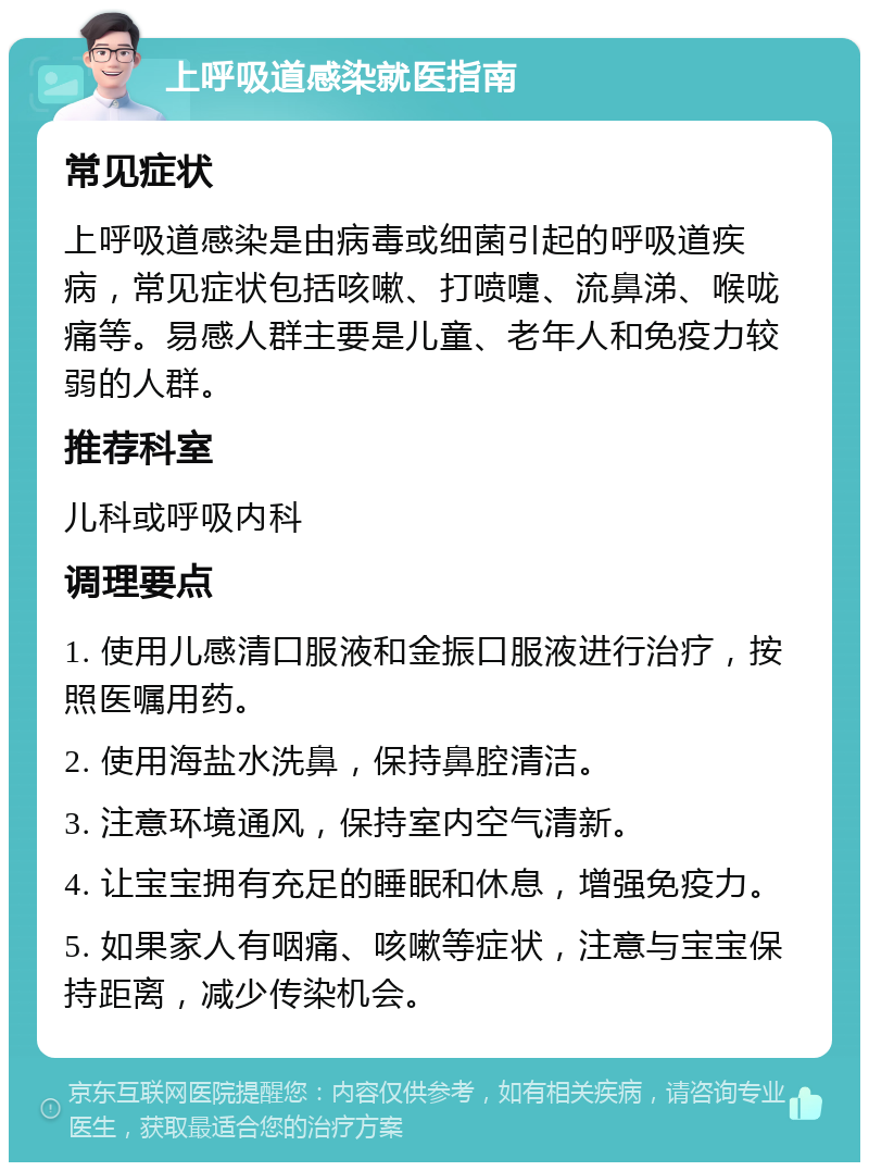 上呼吸道感染就医指南 常见症状 上呼吸道感染是由病毒或细菌引起的呼吸道疾病，常见症状包括咳嗽、打喷嚏、流鼻涕、喉咙痛等。易感人群主要是儿童、老年人和免疫力较弱的人群。 推荐科室 儿科或呼吸内科 调理要点 1. 使用儿感清口服液和金振口服液进行治疗，按照医嘱用药。 2. 使用海盐水洗鼻，保持鼻腔清洁。 3. 注意环境通风，保持室内空气清新。 4. 让宝宝拥有充足的睡眠和休息，增强免疫力。 5. 如果家人有咽痛、咳嗽等症状，注意与宝宝保持距离，减少传染机会。