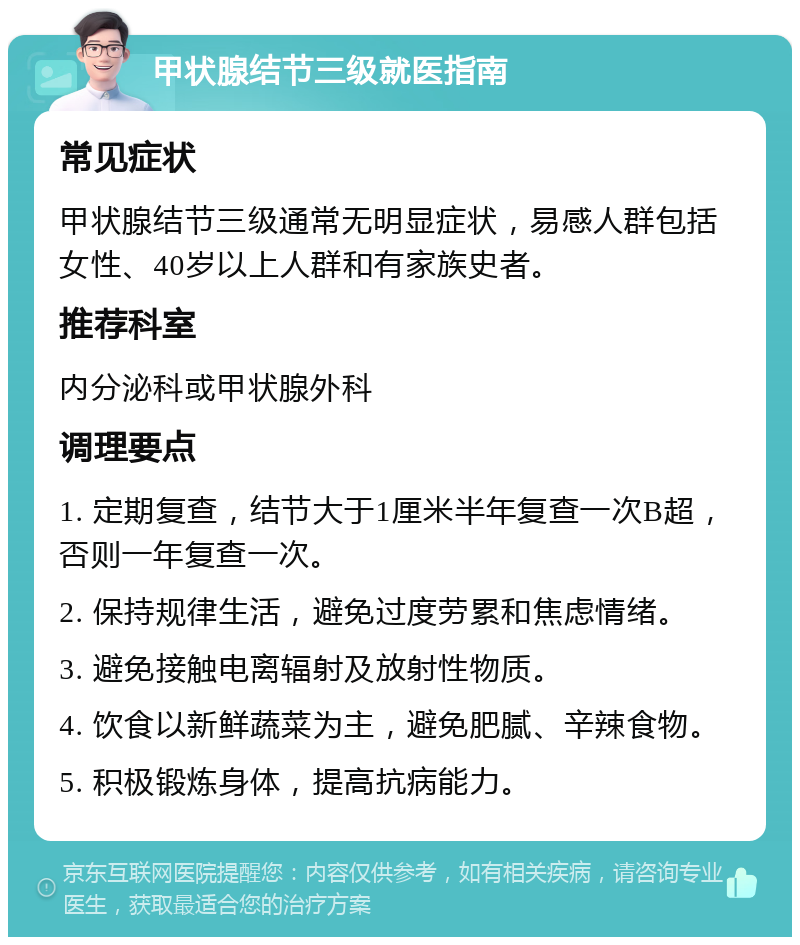 甲状腺结节三级就医指南 常见症状 甲状腺结节三级通常无明显症状，易感人群包括女性、40岁以上人群和有家族史者。 推荐科室 内分泌科或甲状腺外科 调理要点 1. 定期复查，结节大于1厘米半年复查一次B超，否则一年复查一次。 2. 保持规律生活，避免过度劳累和焦虑情绪。 3. 避免接触电离辐射及放射性物质。 4. 饮食以新鲜蔬菜为主，避免肥腻、辛辣食物。 5. 积极锻炼身体，提高抗病能力。