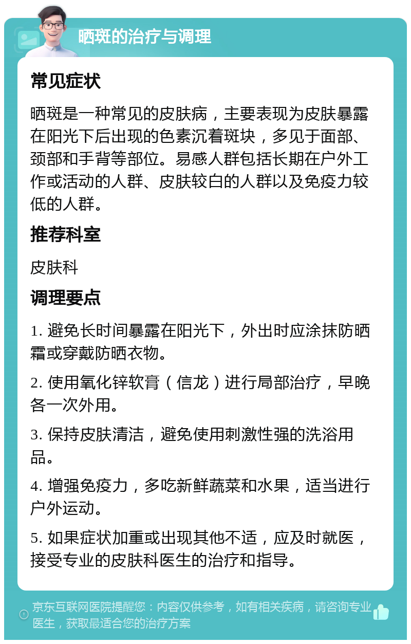 晒斑的治疗与调理 常见症状 晒斑是一种常见的皮肤病，主要表现为皮肤暴露在阳光下后出现的色素沉着斑块，多见于面部、颈部和手背等部位。易感人群包括长期在户外工作或活动的人群、皮肤较白的人群以及免疫力较低的人群。 推荐科室 皮肤科 调理要点 1. 避免长时间暴露在阳光下，外出时应涂抹防晒霜或穿戴防晒衣物。 2. 使用氧化锌软膏（信龙）进行局部治疗，早晚各一次外用。 3. 保持皮肤清洁，避免使用刺激性强的洗浴用品。 4. 增强免疫力，多吃新鲜蔬菜和水果，适当进行户外运动。 5. 如果症状加重或出现其他不适，应及时就医，接受专业的皮肤科医生的治疗和指导。