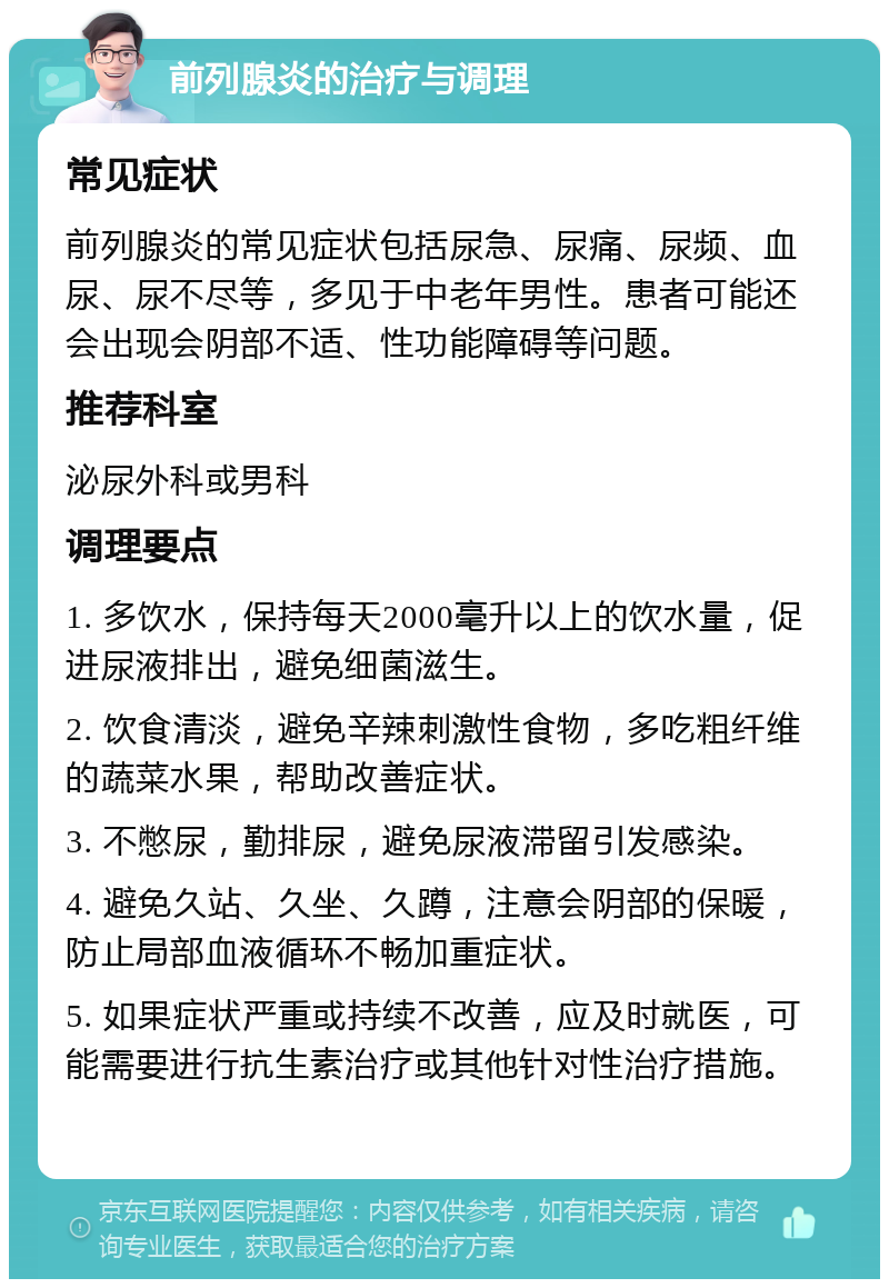 前列腺炎的治疗与调理 常见症状 前列腺炎的常见症状包括尿急、尿痛、尿频、血尿、尿不尽等，多见于中老年男性。患者可能还会出现会阴部不适、性功能障碍等问题。 推荐科室 泌尿外科或男科 调理要点 1. 多饮水，保持每天2000毫升以上的饮水量，促进尿液排出，避免细菌滋生。 2. 饮食清淡，避免辛辣刺激性食物，多吃粗纤维的蔬菜水果，帮助改善症状。 3. 不憋尿，勤排尿，避免尿液滞留引发感染。 4. 避免久站、久坐、久蹲，注意会阴部的保暖，防止局部血液循环不畅加重症状。 5. 如果症状严重或持续不改善，应及时就医，可能需要进行抗生素治疗或其他针对性治疗措施。