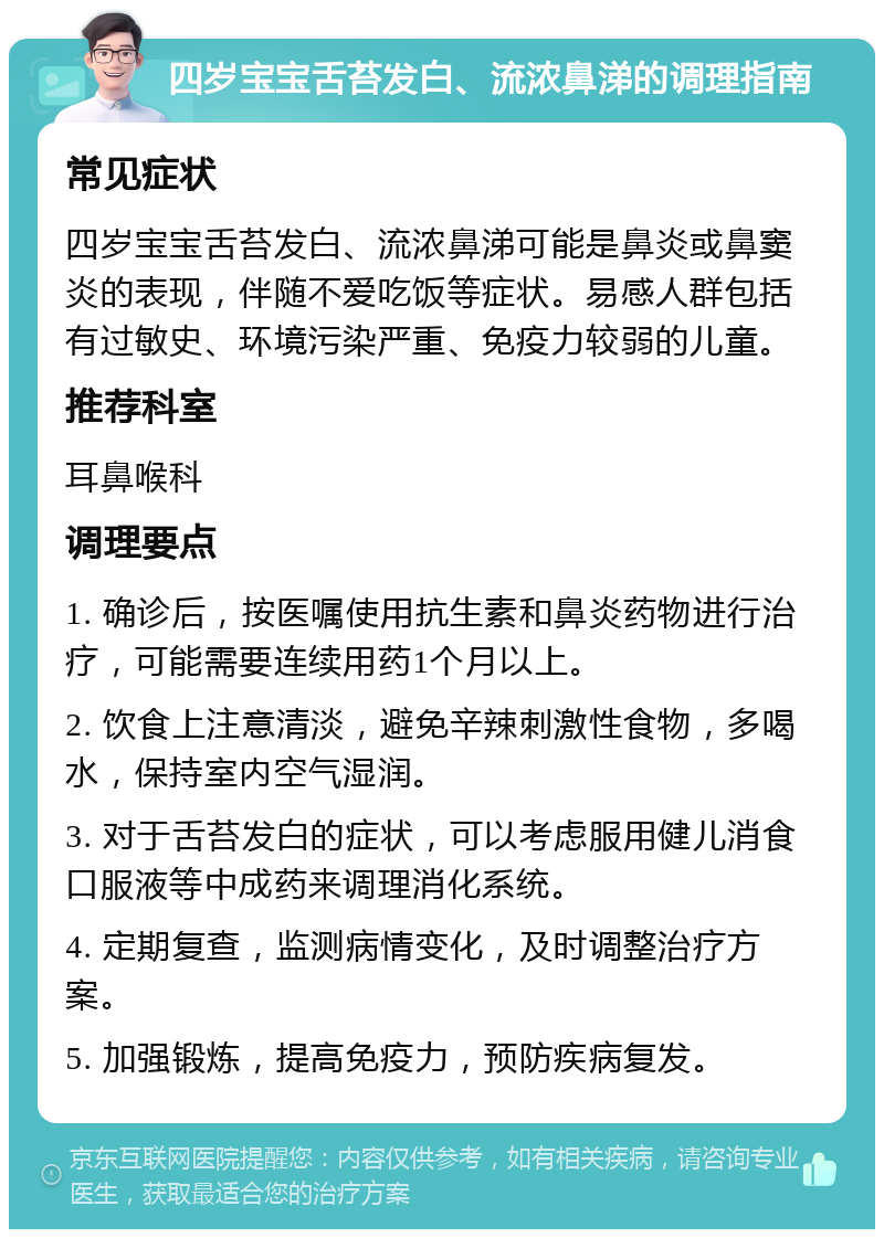 四岁宝宝舌苔发白、流浓鼻涕的调理指南 常见症状 四岁宝宝舌苔发白、流浓鼻涕可能是鼻炎或鼻窦炎的表现，伴随不爱吃饭等症状。易感人群包括有过敏史、环境污染严重、免疫力较弱的儿童。 推荐科室 耳鼻喉科 调理要点 1. 确诊后，按医嘱使用抗生素和鼻炎药物进行治疗，可能需要连续用药1个月以上。 2. 饮食上注意清淡，避免辛辣刺激性食物，多喝水，保持室内空气湿润。 3. 对于舌苔发白的症状，可以考虑服用健儿消食口服液等中成药来调理消化系统。 4. 定期复查，监测病情变化，及时调整治疗方案。 5. 加强锻炼，提高免疫力，预防疾病复发。