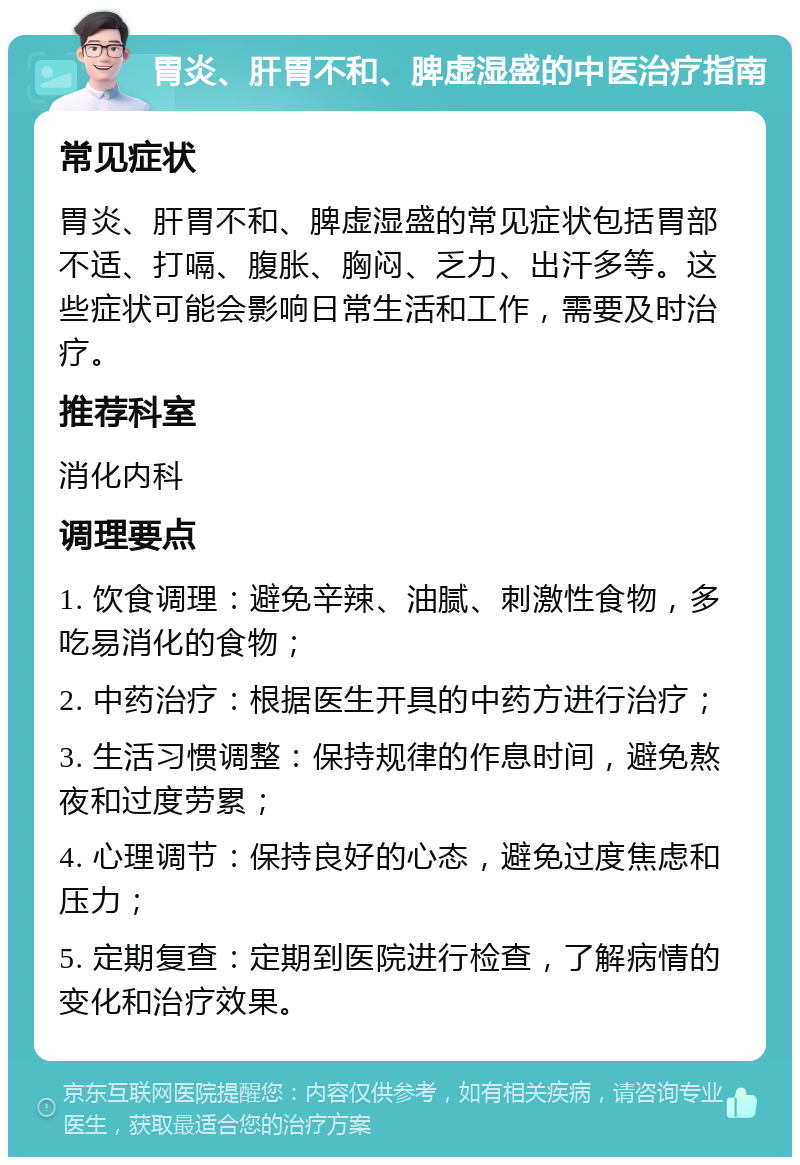 胃炎、肝胃不和、脾虚湿盛的中医治疗指南 常见症状 胃炎、肝胃不和、脾虚湿盛的常见症状包括胃部不适、打嗝、腹胀、胸闷、乏力、出汗多等。这些症状可能会影响日常生活和工作，需要及时治疗。 推荐科室 消化内科 调理要点 1. 饮食调理：避免辛辣、油腻、刺激性食物，多吃易消化的食物； 2. 中药治疗：根据医生开具的中药方进行治疗； 3. 生活习惯调整：保持规律的作息时间，避免熬夜和过度劳累； 4. 心理调节：保持良好的心态，避免过度焦虑和压力； 5. 定期复查：定期到医院进行检查，了解病情的变化和治疗效果。