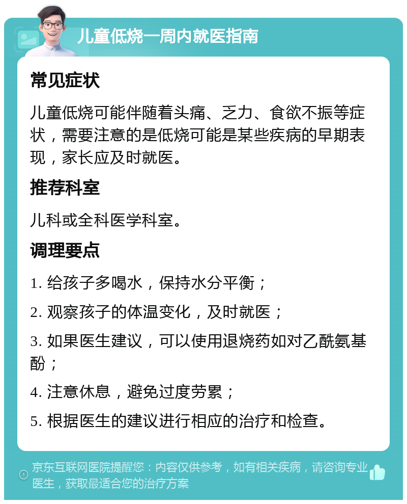 儿童低烧一周内就医指南 常见症状 儿童低烧可能伴随着头痛、乏力、食欲不振等症状，需要注意的是低烧可能是某些疾病的早期表现，家长应及时就医。 推荐科室 儿科或全科医学科室。 调理要点 1. 给孩子多喝水，保持水分平衡； 2. 观察孩子的体温变化，及时就医； 3. 如果医生建议，可以使用退烧药如对乙酰氨基酚； 4. 注意休息，避免过度劳累； 5. 根据医生的建议进行相应的治疗和检查。