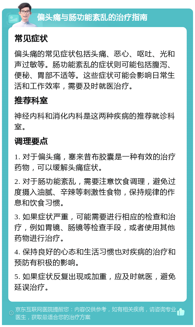 偏头痛与肠功能紊乱的治疗指南 常见症状 偏头痛的常见症状包括头痛、恶心、呕吐、光和声过敏等。肠功能紊乱的症状则可能包括腹泻、便秘、胃部不适等。这些症状可能会影响日常生活和工作效率，需要及时就医治疗。 推荐科室 神经内科和消化内科是这两种疾病的推荐就诊科室。 调理要点 1. 对于偏头痛，塞来昔布胶囊是一种有效的治疗药物，可以缓解头痛症状。 2. 对于肠功能紊乱，需要注意饮食调理，避免过度摄入油腻、辛辣等刺激性食物，保持规律的作息和饮食习惯。 3. 如果症状严重，可能需要进行相应的检查和治疗，例如胃镜、肠镜等检查手段，或者使用其他药物进行治疗。 4. 保持良好的心态和生活习惯也对疾病的治疗和预防有积极的影响。 5. 如果症状反复出现或加重，应及时就医，避免延误治疗。