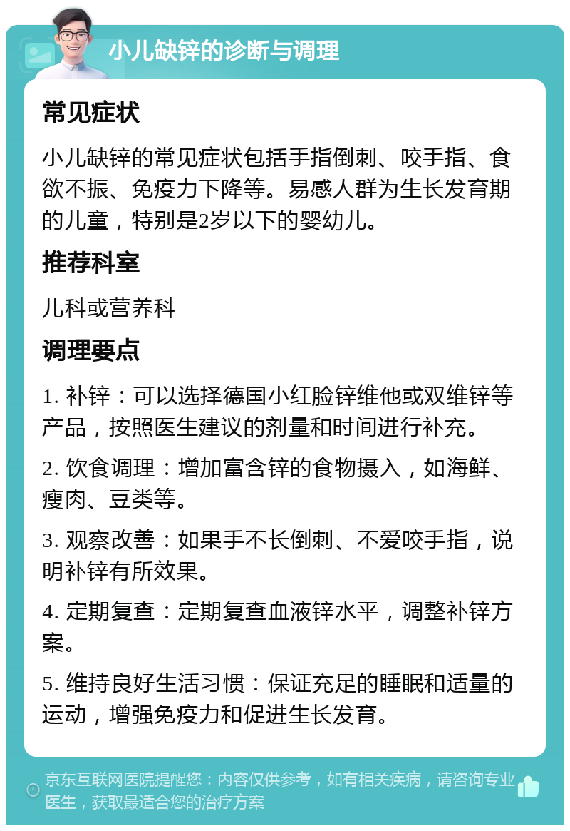 小儿缺锌的诊断与调理 常见症状 小儿缺锌的常见症状包括手指倒刺、咬手指、食欲不振、免疫力下降等。易感人群为生长发育期的儿童，特别是2岁以下的婴幼儿。 推荐科室 儿科或营养科 调理要点 1. 补锌：可以选择德国小红脸锌维他或双维锌等产品，按照医生建议的剂量和时间进行补充。 2. 饮食调理：增加富含锌的食物摄入，如海鲜、瘦肉、豆类等。 3. 观察改善：如果手不长倒刺、不爱咬手指，说明补锌有所效果。 4. 定期复查：定期复查血液锌水平，调整补锌方案。 5. 维持良好生活习惯：保证充足的睡眠和适量的运动，增强免疫力和促进生长发育。