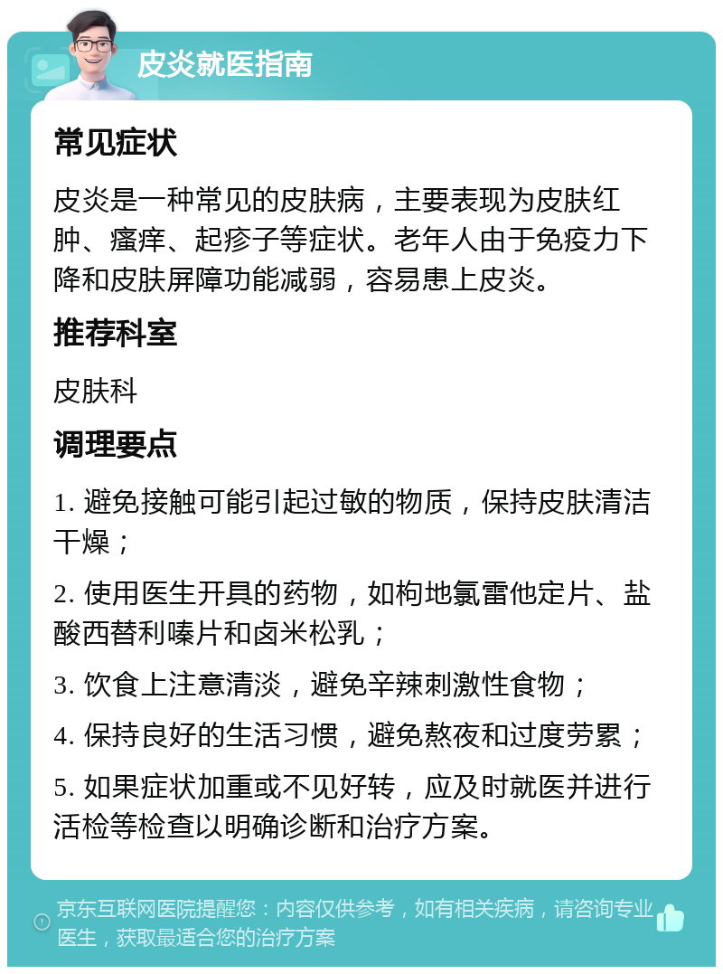 皮炎就医指南 常见症状 皮炎是一种常见的皮肤病，主要表现为皮肤红肿、瘙痒、起疹子等症状。老年人由于免疫力下降和皮肤屏障功能减弱，容易患上皮炎。 推荐科室 皮肤科 调理要点 1. 避免接触可能引起过敏的物质，保持皮肤清洁干燥； 2. 使用医生开具的药物，如枸地氯雷他定片、盐酸西替利嗪片和卤米松乳； 3. 饮食上注意清淡，避免辛辣刺激性食物； 4. 保持良好的生活习惯，避免熬夜和过度劳累； 5. 如果症状加重或不见好转，应及时就医并进行活检等检查以明确诊断和治疗方案。