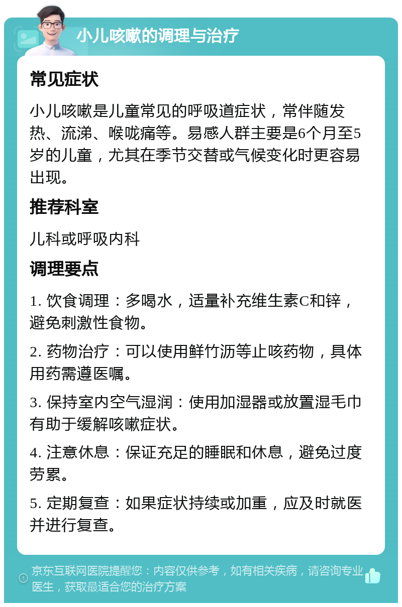 小儿咳嗽的调理与治疗 常见症状 小儿咳嗽是儿童常见的呼吸道症状，常伴随发热、流涕、喉咙痛等。易感人群主要是6个月至5岁的儿童，尤其在季节交替或气候变化时更容易出现。 推荐科室 儿科或呼吸内科 调理要点 1. 饮食调理：多喝水，适量补充维生素C和锌，避免刺激性食物。 2. 药物治疗：可以使用鲜竹沥等止咳药物，具体用药需遵医嘱。 3. 保持室内空气湿润：使用加湿器或放置湿毛巾有助于缓解咳嗽症状。 4. 注意休息：保证充足的睡眠和休息，避免过度劳累。 5. 定期复查：如果症状持续或加重，应及时就医并进行复查。