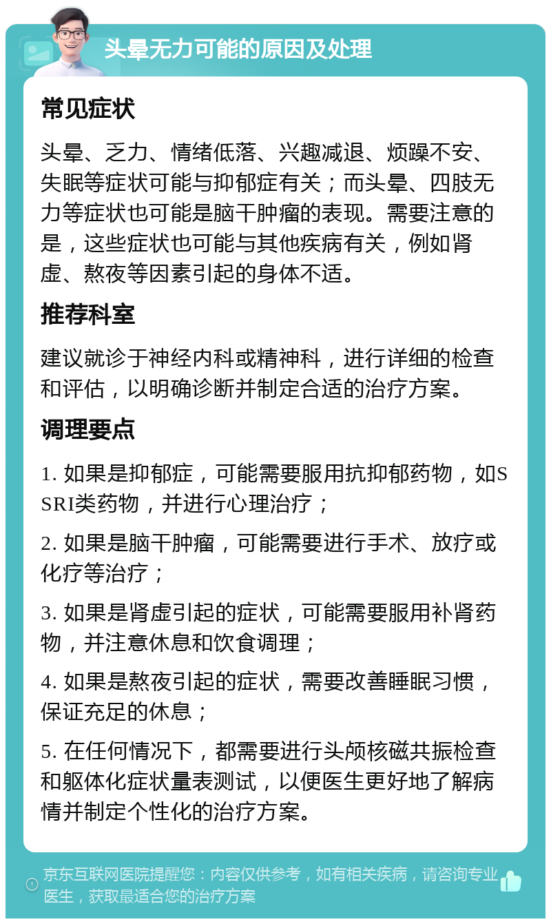 头晕无力可能的原因及处理 常见症状 头晕、乏力、情绪低落、兴趣减退、烦躁不安、失眠等症状可能与抑郁症有关；而头晕、四肢无力等症状也可能是脑干肿瘤的表现。需要注意的是，这些症状也可能与其他疾病有关，例如肾虚、熬夜等因素引起的身体不适。 推荐科室 建议就诊于神经内科或精神科，进行详细的检查和评估，以明确诊断并制定合适的治疗方案。 调理要点 1. 如果是抑郁症，可能需要服用抗抑郁药物，如SSRI类药物，并进行心理治疗； 2. 如果是脑干肿瘤，可能需要进行手术、放疗或化疗等治疗； 3. 如果是肾虚引起的症状，可能需要服用补肾药物，并注意休息和饮食调理； 4. 如果是熬夜引起的症状，需要改善睡眠习惯，保证充足的休息； 5. 在任何情况下，都需要进行头颅核磁共振检查和躯体化症状量表测试，以便医生更好地了解病情并制定个性化的治疗方案。