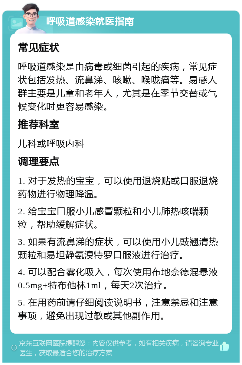 呼吸道感染就医指南 常见症状 呼吸道感染是由病毒或细菌引起的疾病，常见症状包括发热、流鼻涕、咳嗽、喉咙痛等。易感人群主要是儿童和老年人，尤其是在季节交替或气候变化时更容易感染。 推荐科室 儿科或呼吸内科 调理要点 1. 对于发热的宝宝，可以使用退烧贴或口服退烧药物进行物理降温。 2. 给宝宝口服小儿感冒颗粒和小儿肺热咳喘颗粒，帮助缓解症状。 3. 如果有流鼻涕的症状，可以使用小儿豉翘清热颗粒和易坦静氨溴特罗口服液进行治疗。 4. 可以配合雾化吸入，每次使用布地奈德混悬液0.5mg+特布他林1ml，每天2次治疗。 5. 在用药前请仔细阅读说明书，注意禁忌和注意事项，避免出现过敏或其他副作用。