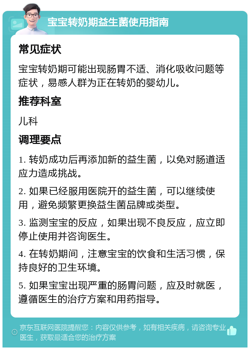 宝宝转奶期益生菌使用指南 常见症状 宝宝转奶期可能出现肠胃不适、消化吸收问题等症状，易感人群为正在转奶的婴幼儿。 推荐科室 儿科 调理要点 1. 转奶成功后再添加新的益生菌，以免对肠道适应力造成挑战。 2. 如果已经服用医院开的益生菌，可以继续使用，避免频繁更换益生菌品牌或类型。 3. 监测宝宝的反应，如果出现不良反应，应立即停止使用并咨询医生。 4. 在转奶期间，注意宝宝的饮食和生活习惯，保持良好的卫生环境。 5. 如果宝宝出现严重的肠胃问题，应及时就医，遵循医生的治疗方案和用药指导。