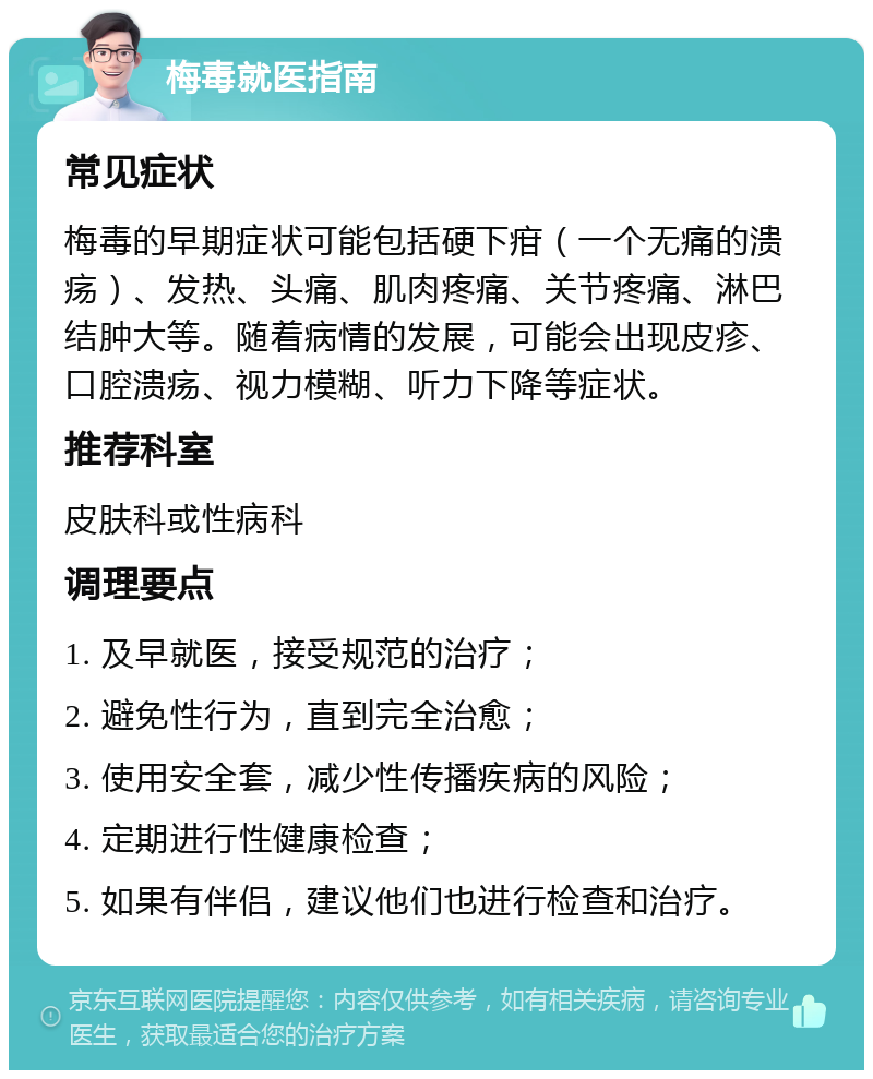 梅毒就医指南 常见症状 梅毒的早期症状可能包括硬下疳（一个无痛的溃疡）、发热、头痛、肌肉疼痛、关节疼痛、淋巴结肿大等。随着病情的发展，可能会出现皮疹、口腔溃疡、视力模糊、听力下降等症状。 推荐科室 皮肤科或性病科 调理要点 1. 及早就医，接受规范的治疗； 2. 避免性行为，直到完全治愈； 3. 使用安全套，减少性传播疾病的风险； 4. 定期进行性健康检查； 5. 如果有伴侣，建议他们也进行检查和治疗。