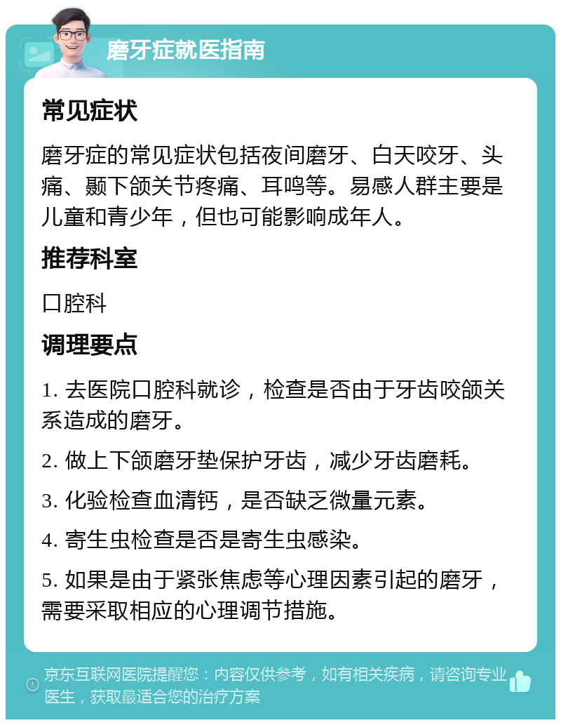 磨牙症就医指南 常见症状 磨牙症的常见症状包括夜间磨牙、白天咬牙、头痛、颞下颌关节疼痛、耳鸣等。易感人群主要是儿童和青少年，但也可能影响成年人。 推荐科室 口腔科 调理要点 1. 去医院口腔科就诊，检查是否由于牙齿咬颌关系造成的磨牙。 2. 做上下颌磨牙垫保护牙齿，减少牙齿磨耗。 3. 化验检查血清钙，是否缺乏微量元素。 4. 寄生虫检查是否是寄生虫感染。 5. 如果是由于紧张焦虑等心理因素引起的磨牙，需要采取相应的心理调节措施。