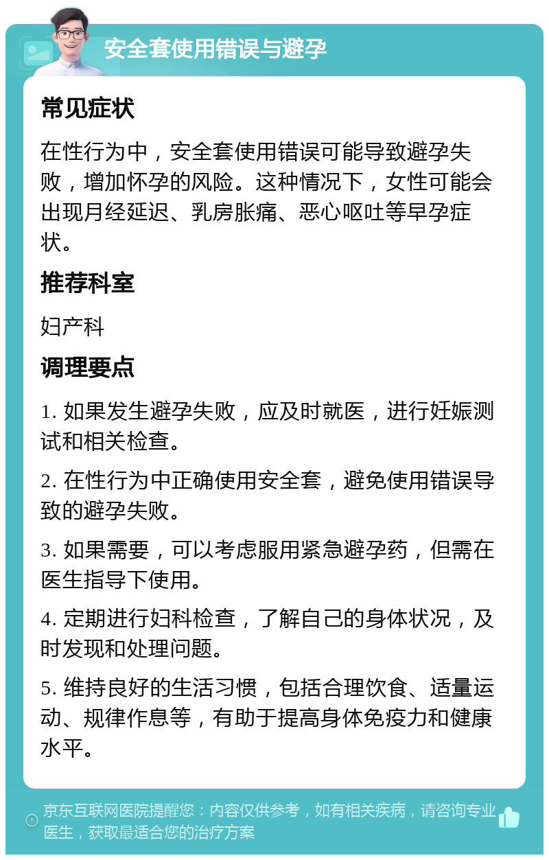 安全套使用错误与避孕 常见症状 在性行为中，安全套使用错误可能导致避孕失败，增加怀孕的风险。这种情况下，女性可能会出现月经延迟、乳房胀痛、恶心呕吐等早孕症状。 推荐科室 妇产科 调理要点 1. 如果发生避孕失败，应及时就医，进行妊娠测试和相关检查。 2. 在性行为中正确使用安全套，避免使用错误导致的避孕失败。 3. 如果需要，可以考虑服用紧急避孕药，但需在医生指导下使用。 4. 定期进行妇科检查，了解自己的身体状况，及时发现和处理问题。 5. 维持良好的生活习惯，包括合理饮食、适量运动、规律作息等，有助于提高身体免疫力和健康水平。